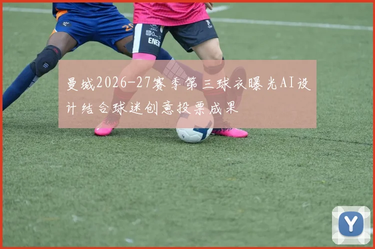 曼城2026-27赛季第三球衣曝光AI设计结合球迷创意投票成果
