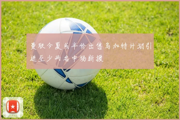 曼联今夏或半价出售乌加特计划引进至少两名中场新援