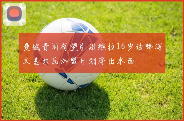 曼城青训有望引进维拉16岁边锋海文基尔瓦加盟计划浮出水面